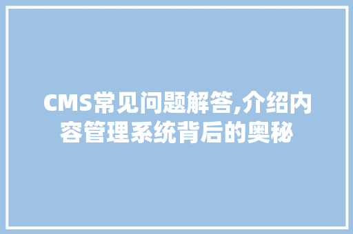CMS常见问题解答,介绍内容管理系统背后的奥秘