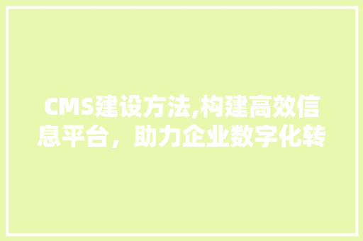 CMS建设方法,构建高效信息平台，助力企业数字化转型