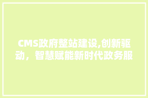 CMS政府整站建设,创新驱动，智慧赋能新时代政务服务