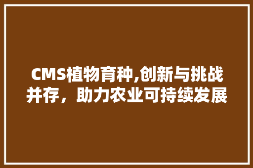 CMS植物育种,创新与挑战并存，助力农业可持续发展
