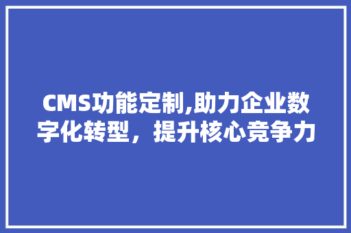 CMS功能定制,助力企业数字化转型，提升核心竞争力
