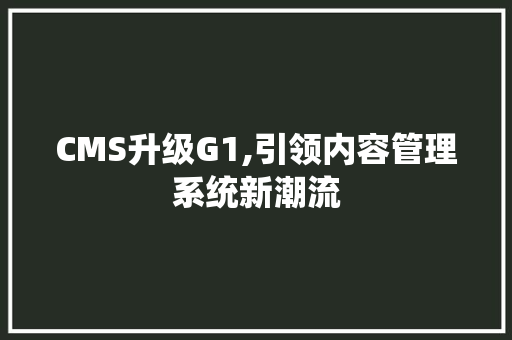CMS升级G1,引领内容管理系统新潮流