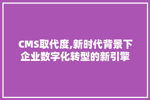 CMS取代度,新时代背景下企业数字化转型的新引擎