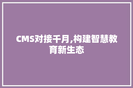 CMS对接千月,构建智慧教育新生态