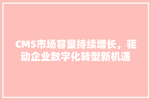 CMS市场容量持续增长，驱动企业数字化转型新机遇 神马SEO