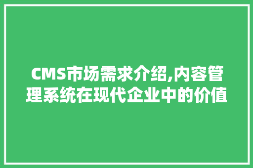 CMS市场需求介绍,内容管理系统在现代企业中的价值与挑战