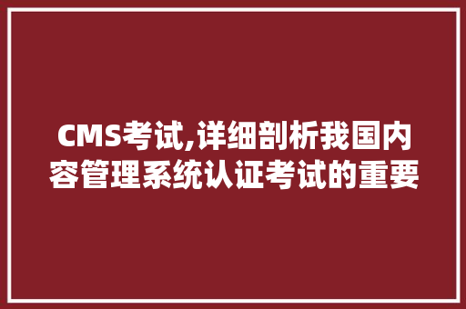 CMS考试,详细剖析我国内容管理系统认证考试的重要性及备考步骤