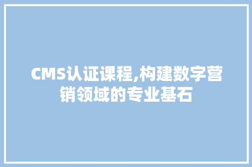 CMS认证课程,构建数字营销领域的专业基石