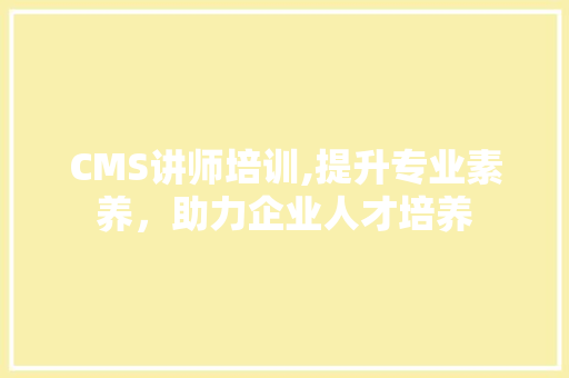 CMS讲师培训,提升专业素养，助力企业人才培养