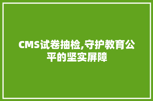 CMS试卷抽检,守护教育公平的坚实屏障