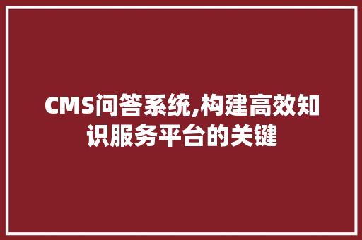 CMS问答系统,构建高效知识服务平台的关键