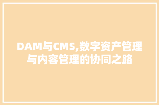 DAM与CMS,数字资产管理与内容管理的协同之路
