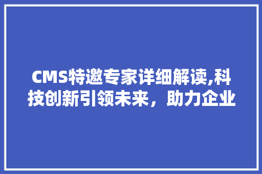 CMS特邀专家详细解读,科技创新引领未来，助力企业高质量发展