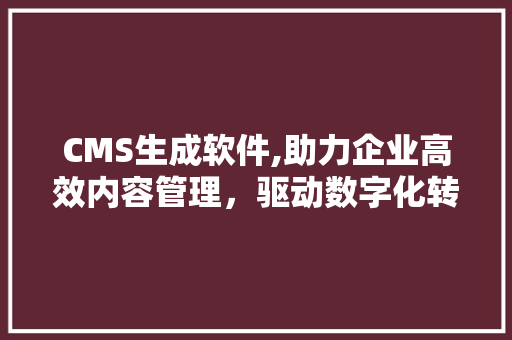 CMS生成软件,助力企业高效内容管理，驱动数字化转型升级