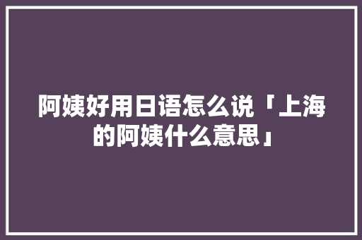 阿姨好用日语怎么说「上海的阿姨什么意思」 阿姨好用日语怎么说「上海的阿姨什么意思」 百度SEO