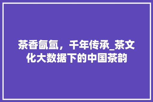 茶香氤氲，千年传承_茶文化大数据下的中国茶韵