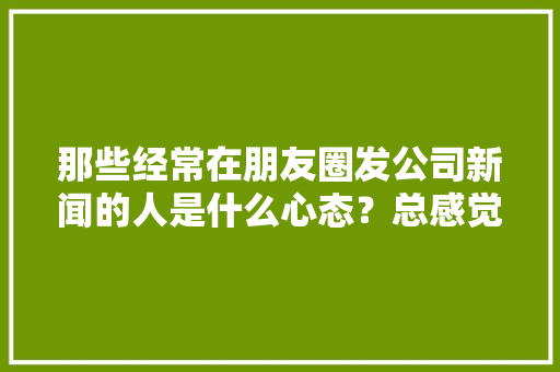 那些经常在朋友圈发公司新闻的人是什么心态？总感觉是借公司炫耀自己，大家有这种感觉么「为什么微商称呼区域总裁不一样」 那些经常在朋友圈发公司新闻的人是什么心态？总感觉是借公司炫耀自己，大家有这种感觉么「为什么微商称呼区域总裁不一样」 GoogleSEO