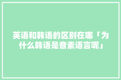 英语和韩语的区别在哪「为什么韩语是音素语言呢」