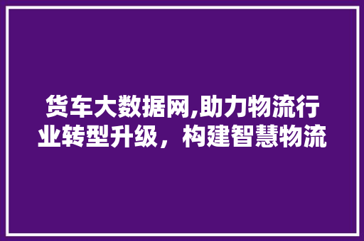 货车大数据网,助力物流行业转型升级，构建智慧物流新生态