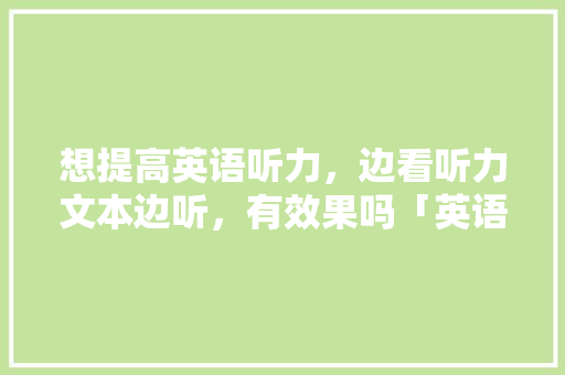 想提高英语听力，边看听力文本边听，有效果吗「英语交流为什么简单句子不重复」