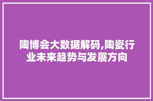 陶博会大数据解码,陶瓷行业未来趋势与发展方向