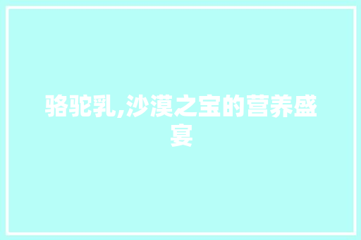 骆驼乳,沙漠之宝的营养盛宴