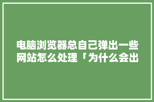 电脑浏览器总自己弹出一些网站怎么处理「为什么会出现网站打不开」