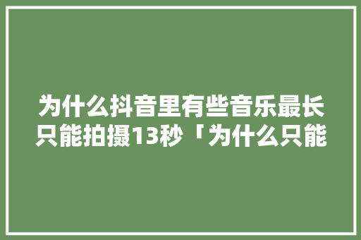 为什么抖音里有些音乐最长只能拍摄13秒「为什么只能拍摄15秒抖音」