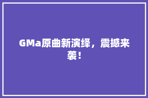 GMa原曲新演绎，震撼来袭！ 神马SEO
