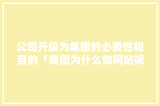 公司升级为集团的必要性和目的「集团为什么做网站呢」