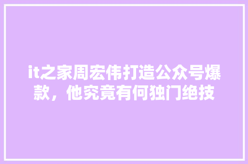 it之家周宏伟打造公众号爆款，他究竟有何独门绝技 百度SEO