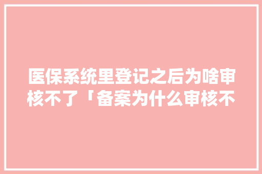 医保系统里登记之后为啥审核不了「备案为什么审核不通过呢」