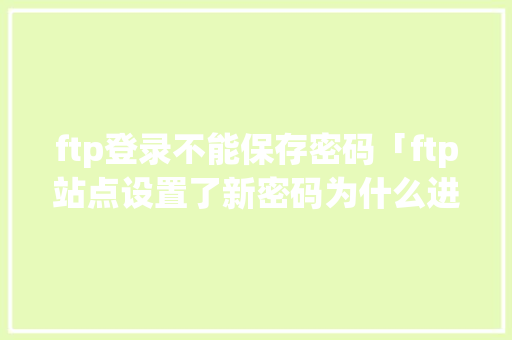 ftp登录不能保存密码「ftp站点设置了新密码为什么进不去了」