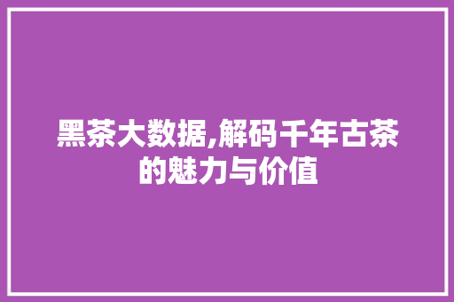 黑茶大数据,解码千年古茶的魅力与价值