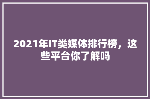 2021年IT类媒体排行榜，这些平台你了解吗