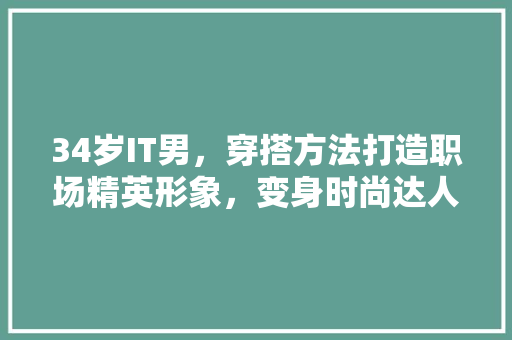 34岁IT男，穿搭方法打造职场精英形象，变身时尚达人！