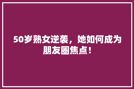 50岁熟女逆袭，她如何成为朋友圈焦点！