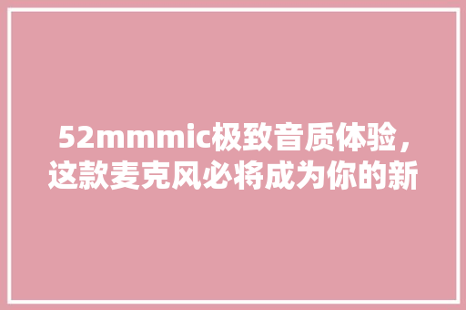 52mmmic极致音质体验，这款麦克风必将成为你的新宠！