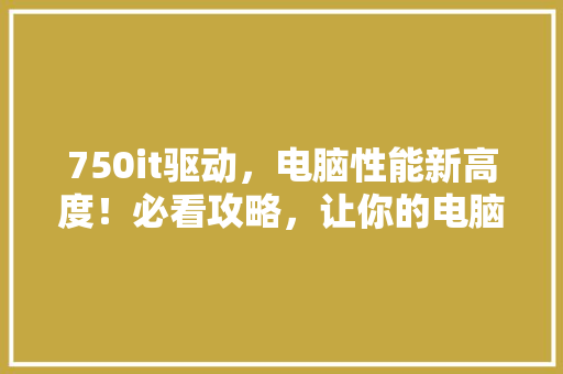 750it驱动，电脑性能新高度！必看攻略，让你的电脑飞起来！