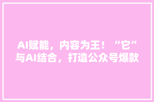 AI赋能，内容为王！“它”与AI结合，打造公众号爆款标题的秘密武器！