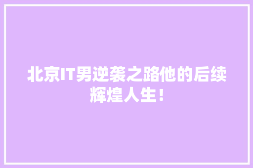 北京IT男逆袭之路他的后续辉煌人生！