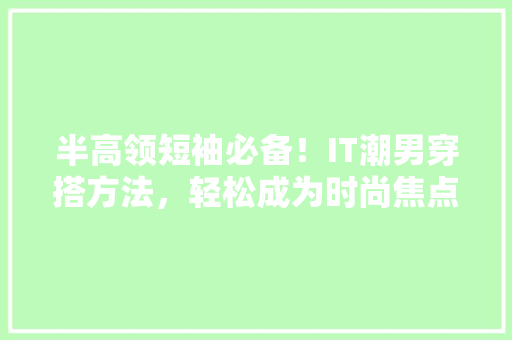 半高领短袖必备！IT潮男穿搭方法，轻松成为时尚焦点