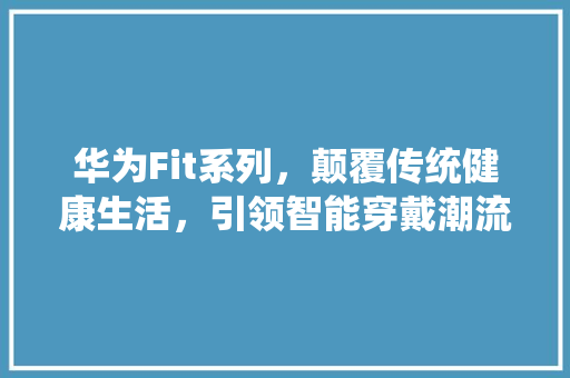 华为Fit系列，颠覆传统健康生活，引领智能穿戴潮流！