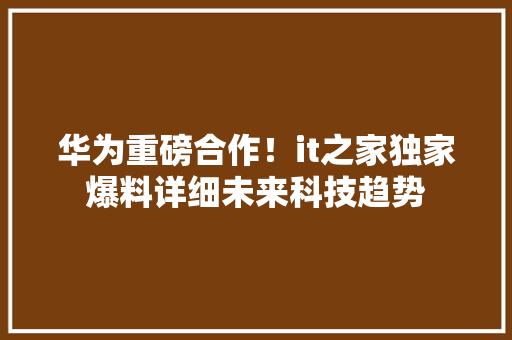 华为重磅合作！it之家独家爆料详细未来科技趋势