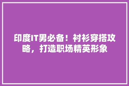 印度IT男必备！衬衫穿搭攻略，打造职场精英形象