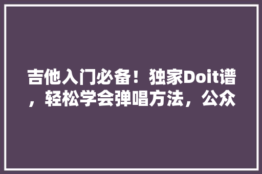 吉他入门必备！独家Doit谱，轻松学会弹唱方法，公众号爆款来袭！