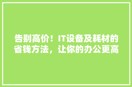 告别高价！IT设备及耗材的省钱方法，让你的办公更高效