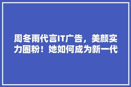 周冬雨代言IT广告，美颜实力圈粉！她如何成为新一代科技女神！