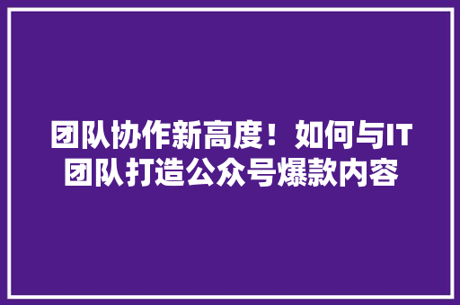 团队协作新高度！如何与IT团队打造公众号爆款内容