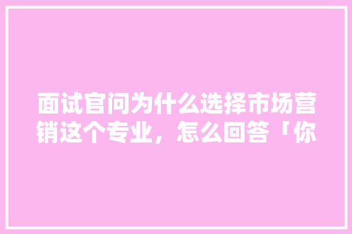面试官问为什么选择市场营销这个专业，怎么回答「你为什么选择销售这份工作」